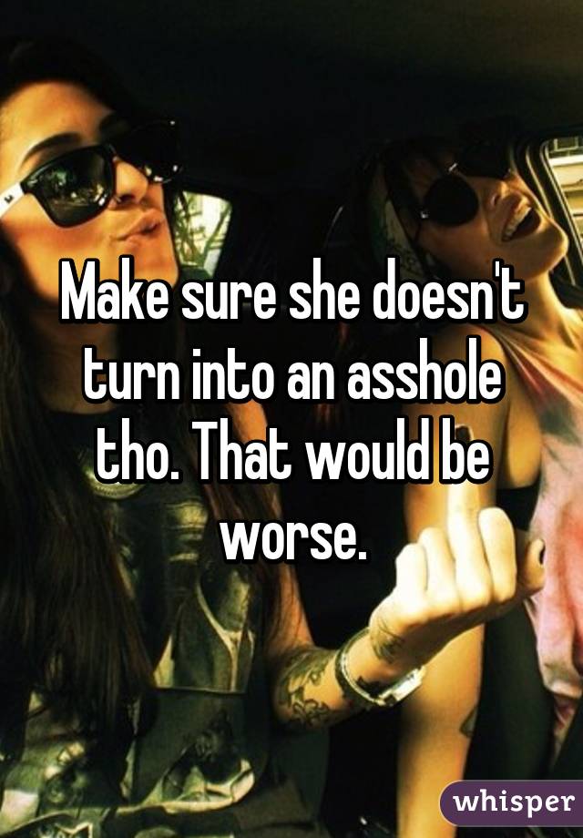 Make sure she doesn't turn into an asshole tho. That would be worse.