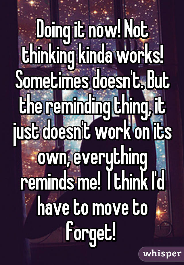 Doing it now! Not thinking kinda works! Sometimes doesn't. But the reminding thing, it just doesn't work on its own, everything reminds me!  I think I'd have to move to forget! 