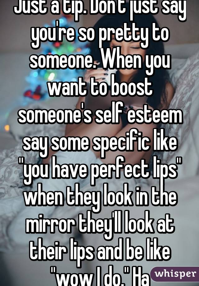 Just a tip. Don't just say you're so pretty to someone. When you want to boost someone's self esteem say some specific like "you have perfect lips" when they look in the mirror they'll look at their lips and be like "wow I do." Ha