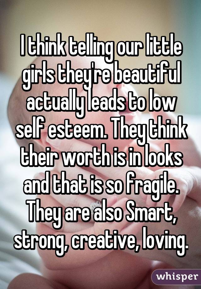 I think telling our little girls they're beautiful actually leads to low self esteem. They think their worth is in looks and that is so fragile. They are also Smart, strong, creative, loving.