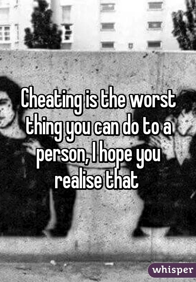 Cheating is the worst thing you can do to a person, I hope you realise that 