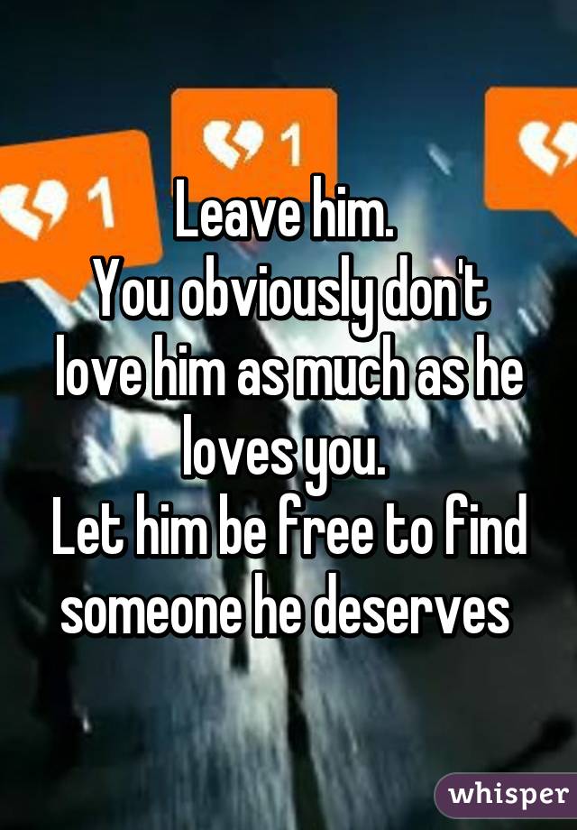 Leave him. 
You obviously don't love him as much as he loves you. 
Let him be free to find someone he deserves 