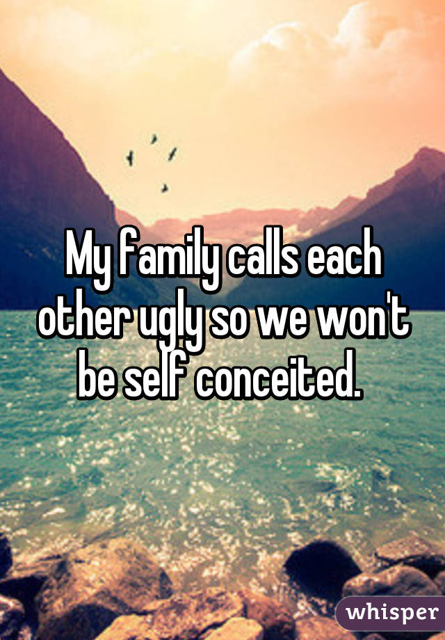 My family calls each other ugly so we won't be self conceited. 