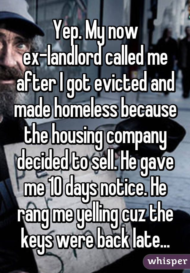 Yep. My now ex-landlord called me after I got evicted and made homeless because the housing company decided to sell. He gave me 10 days notice. He rang me yelling cuz the keys were back late...