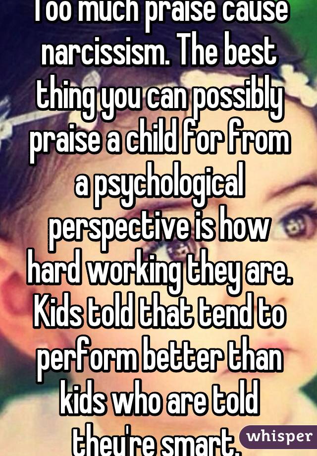 Too much praise cause narcissism. The best thing you can possibly praise a child for from a psychological perspective is how hard working they are. Kids told that tend to perform better than kids who are told they're smart. 