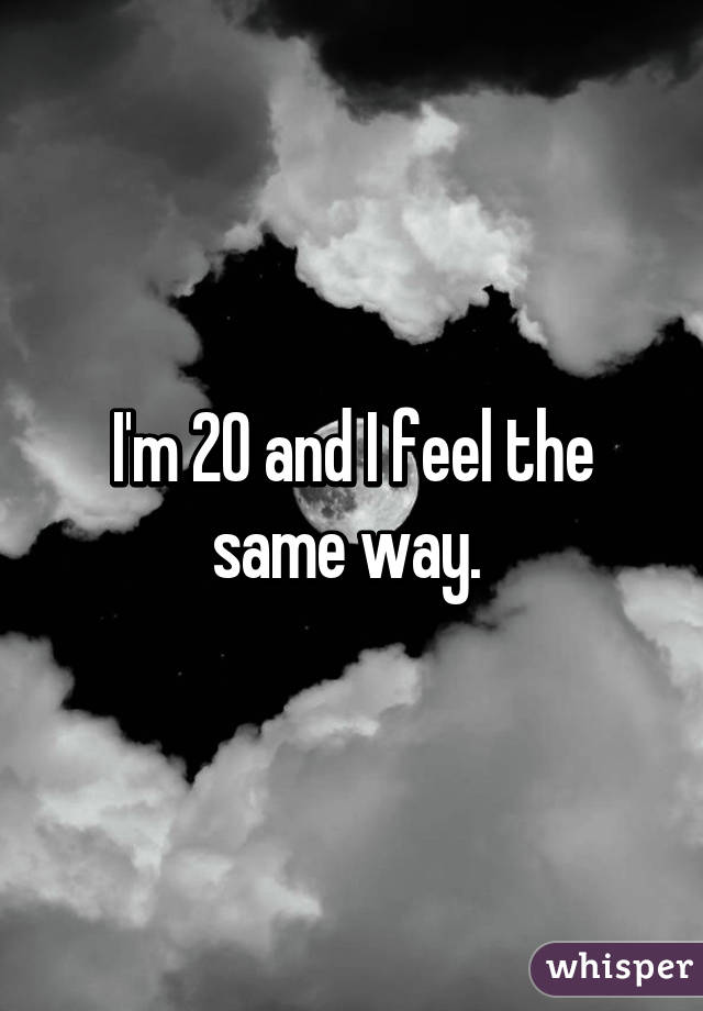 I'm 20 and I feel the same way. 