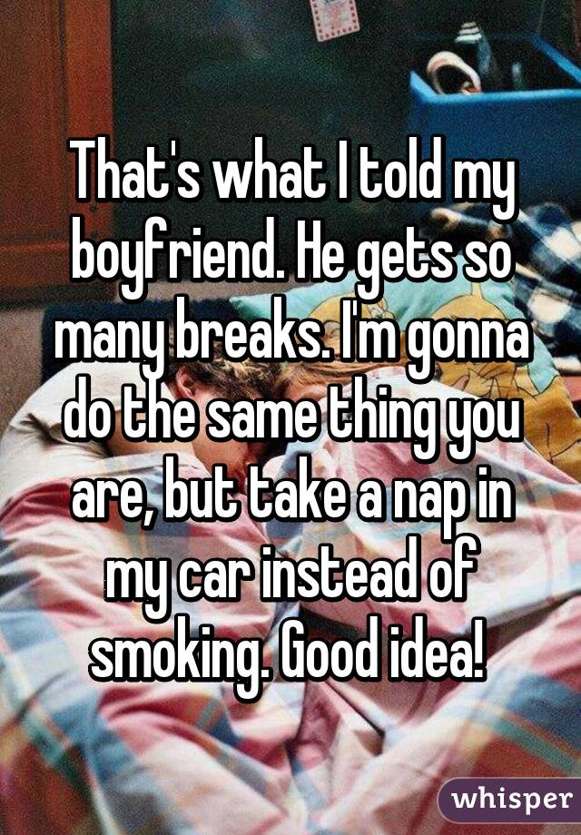 That's what I told my boyfriend. He gets so many breaks. I'm gonna do the same thing you are, but take a nap in my car instead of smoking. Good idea! 