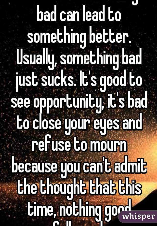 Somtimes something bad can lead to something better. Usually, something bad just sucks. It's good to see opportunity, it's bad to close your eyes and refuse to mourn because you can't admit the thought that this time, nothing good followed.