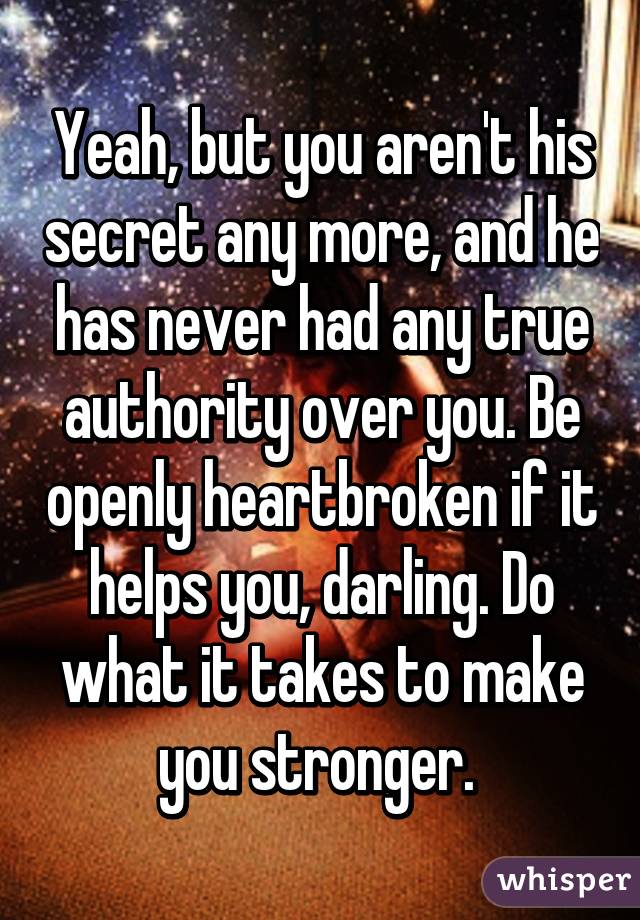 Yeah, but you aren't his secret any more, and he has never had any true authority over you. Be openly heartbroken if it helps you, darling. Do what it takes to make you stronger. 