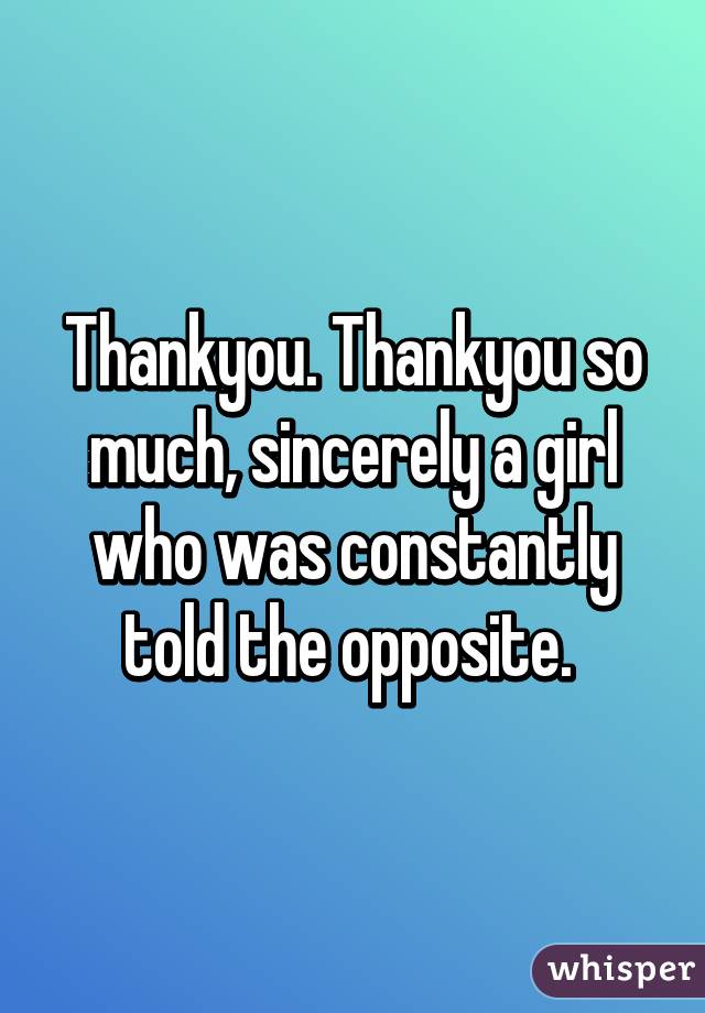 Thankyou. Thankyou so much, sincerely a girl who was constantly told the opposite. 