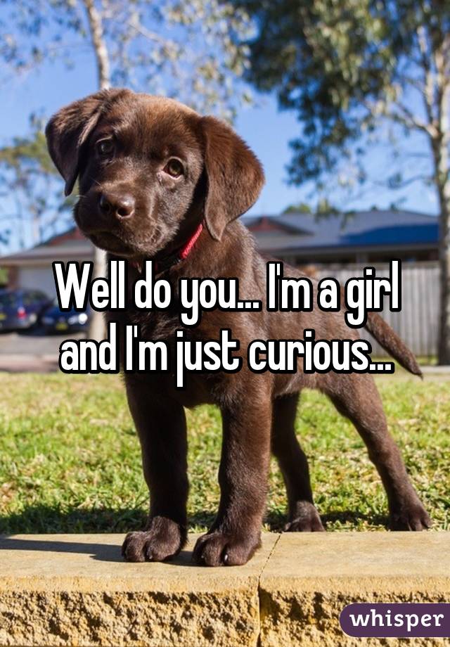Well do you... I'm a girl and I'm just curious...