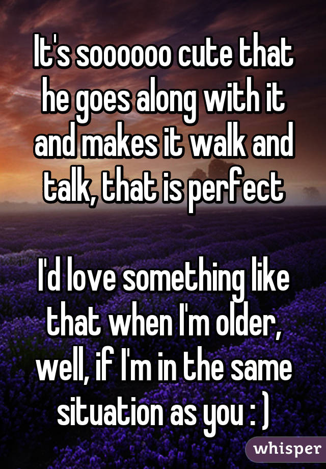 It's soooooo cute that he goes along with it and makes it walk and talk, that is perfect

I'd love something like that when I'm older, well, if I'm in the same situation as you : )