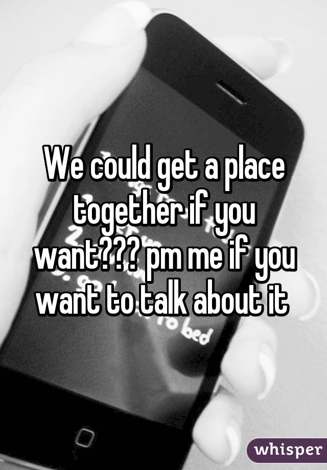 We could get a place together if you want??? pm me if you want to talk about it 