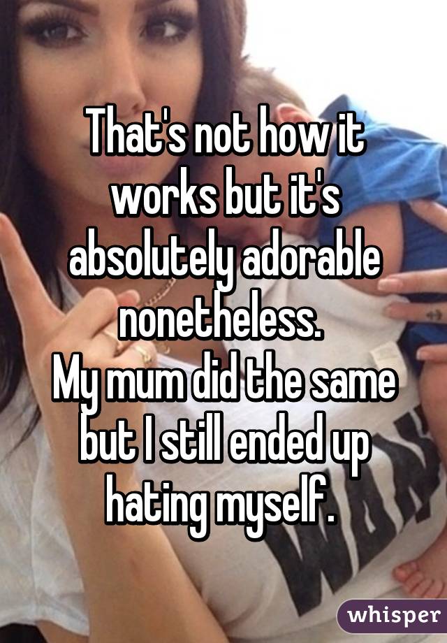 That's not how it works but it's absolutely adorable nonetheless. 
My mum did the same but I still ended up hating myself. 