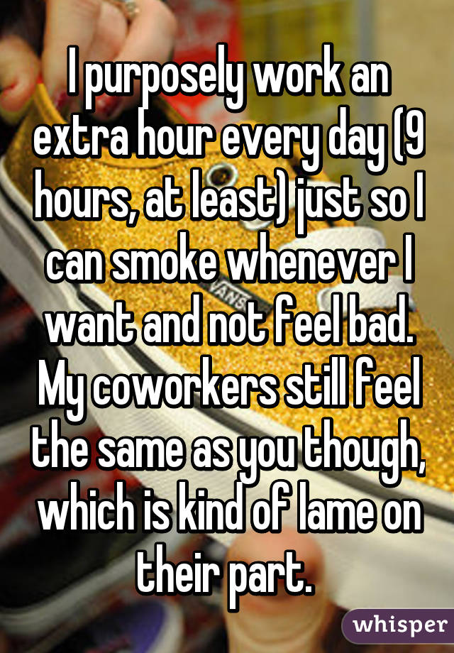 I purposely work an extra hour every day (9 hours, at least) just so I can smoke whenever I want and not feel bad. My coworkers still feel the same as you though, which is kind of lame on their part. 