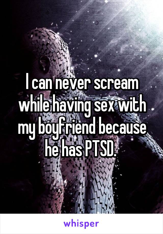 I can never scream while having sex with my boyfriend because he has PTSD. 