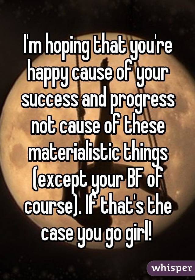 I'm hoping that you're happy cause of your success and progress not cause of these materialistic things (except your BF of course). If that's the case you go girl! 