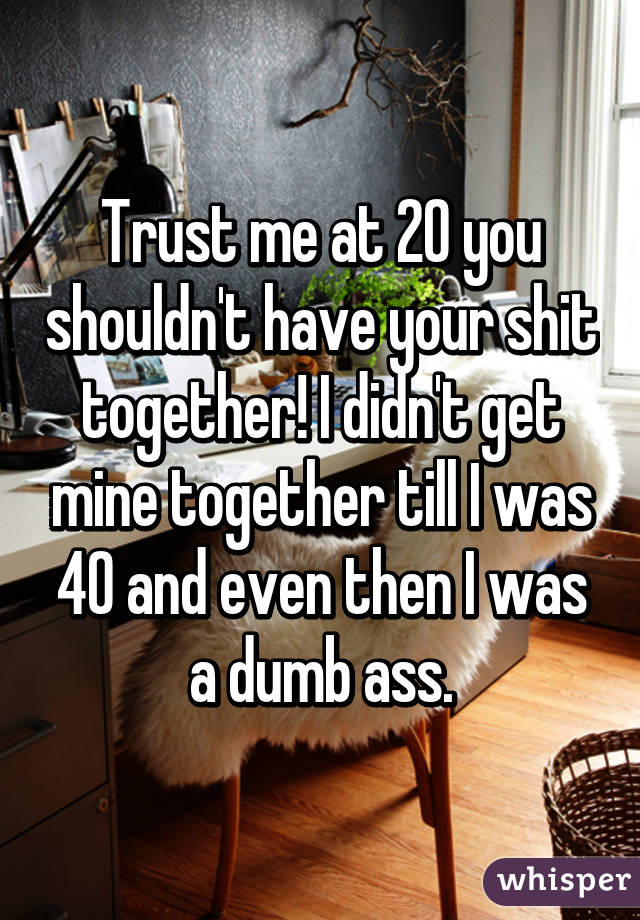 Trust me at 20 you shouldn't have your shit together! I didn't get mine together till I was 40 and even then I was a dumb ass.