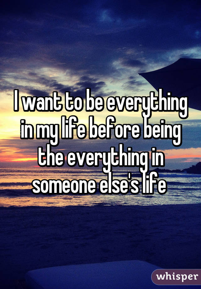 I want to be everything in my life before being the everything in someone else's life 