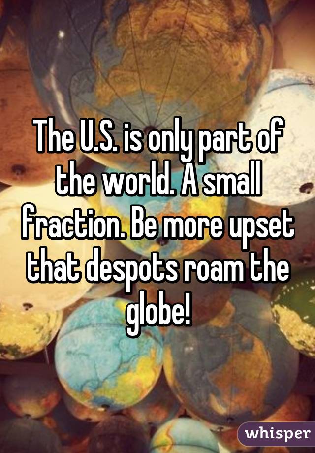 The U.S. is only part of the world. A small fraction. Be more upset that despots roam the globe!