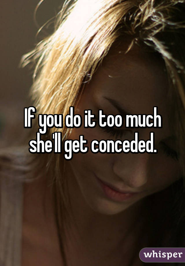 If you do it too much she'll get conceded.