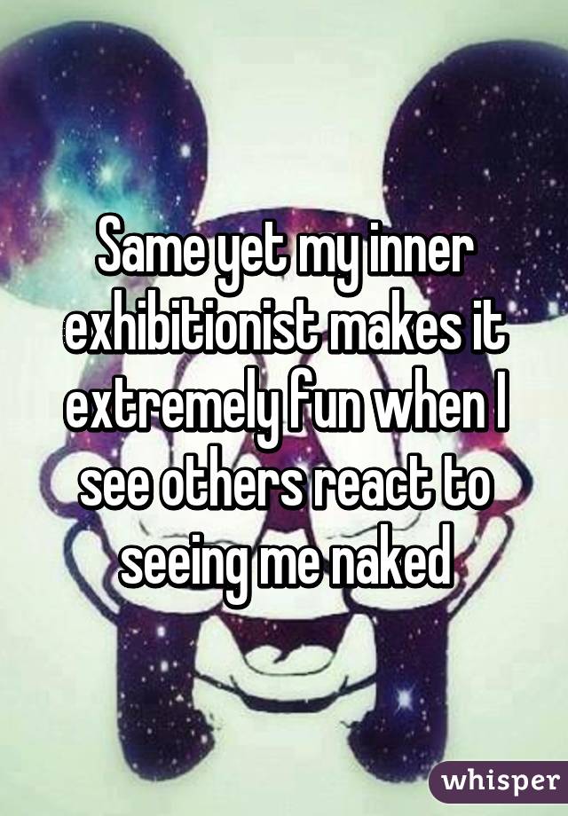 Same yet my inner exhibitionist makes it extremely fun when I see others react to seeing me naked