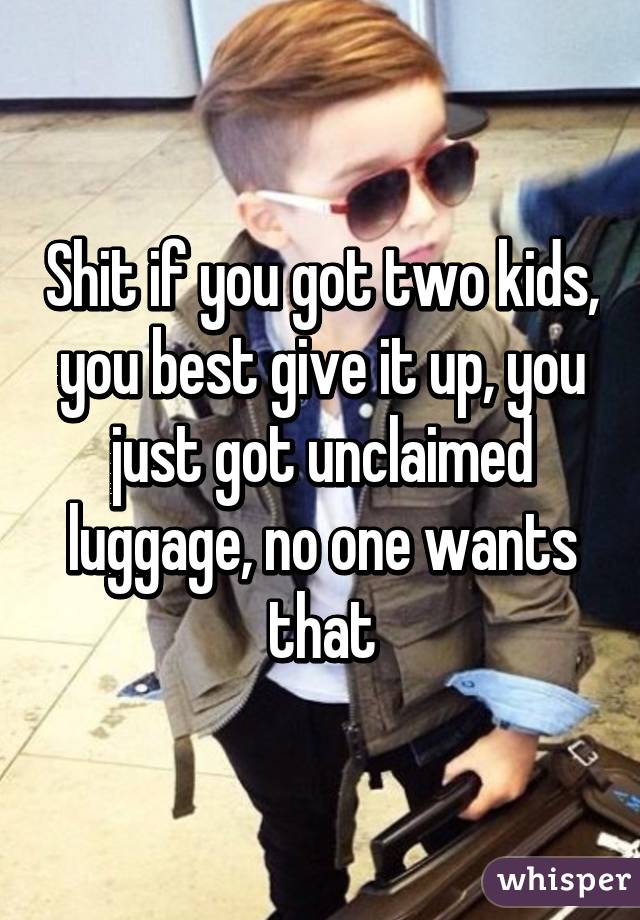 Shit if you got two kids, you best give it up, you just got unclaimed luggage, no one wants that