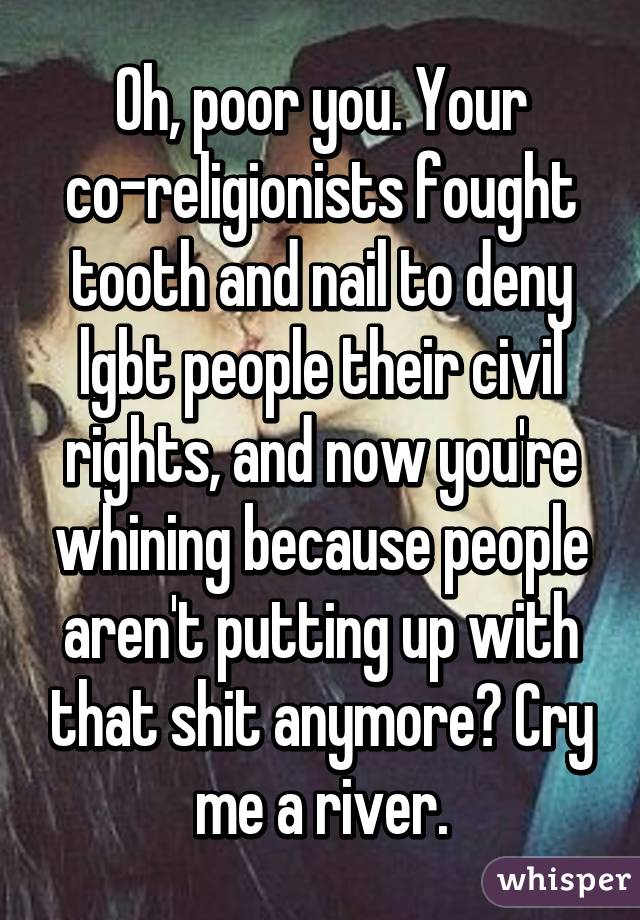 Oh, poor you. Your co-religionists fought tooth and nail to deny lgbt people their civil rights, and now you're whining because people aren't putting up with that shit anymore? Cry me a river.