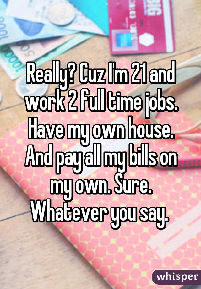 Really? Cuz I'm 21 and work 2 full time jobs. Have my own house. And pay all my bills on my own. Sure. Whatever you say. 