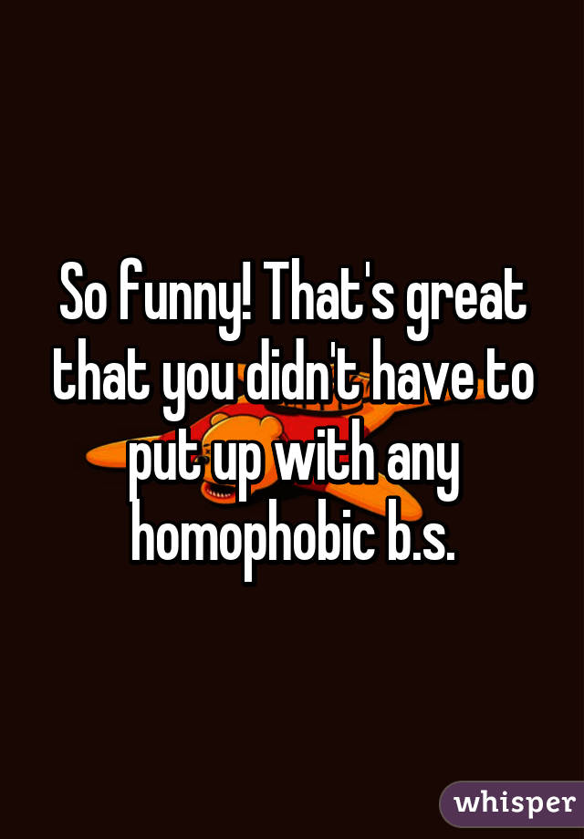 So funny! That's great that you didn't have to put up with any homophobic b.s.