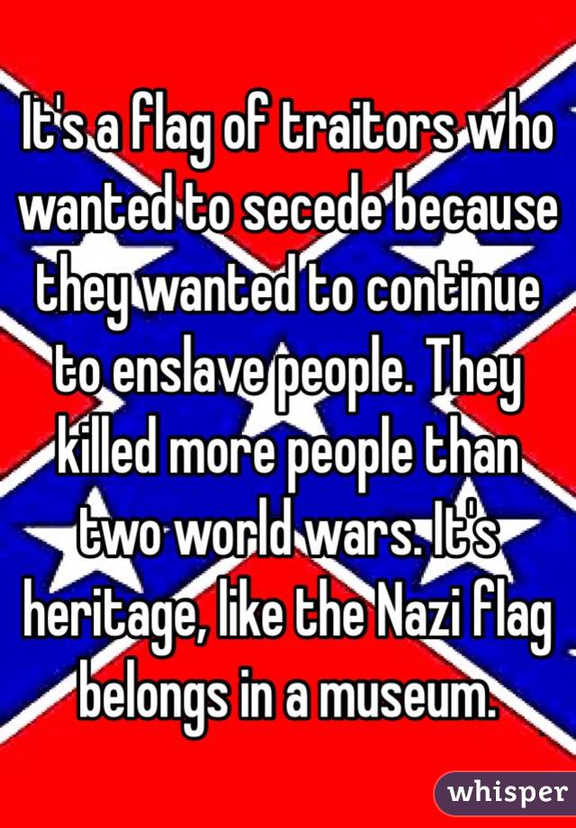 It's a flag of traitors who wanted to secede because they wanted to continue to enslave people. They killed more people than two world wars. It's heritage, like the Nazi flag belongs in a museum. 