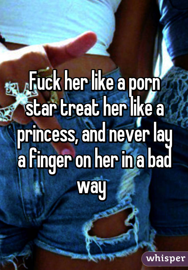 Fuck her like a porn star treat her like a princess, and never lay a finger on her in a bad way  