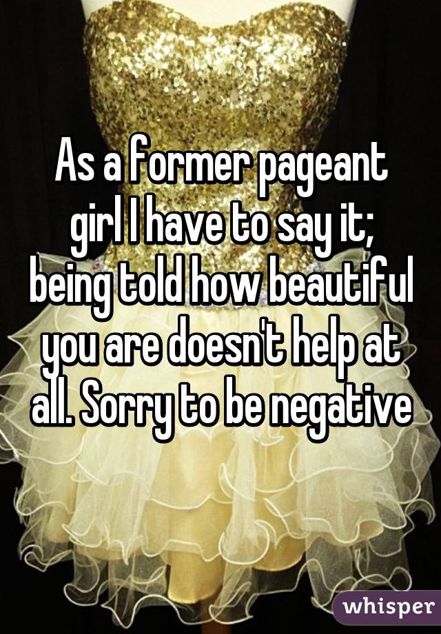 As a former pageant girl I have to say it; being told how beautiful you are doesn't help at all. Sorry to be negative 