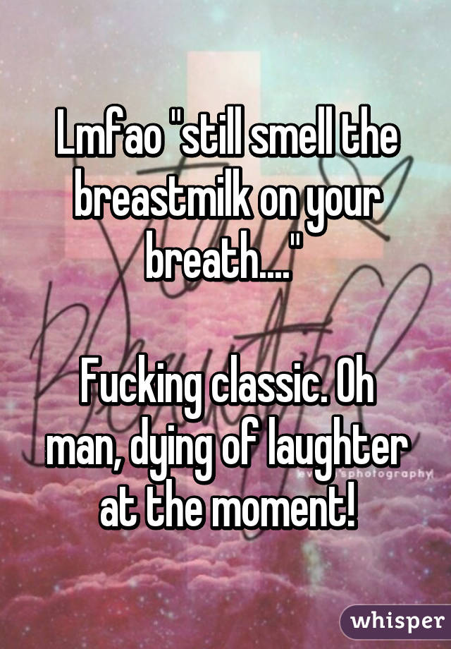 Lmfao "still smell the breastmilk on your breath...." 

Fucking classic. Oh man, dying of laughter at the moment!