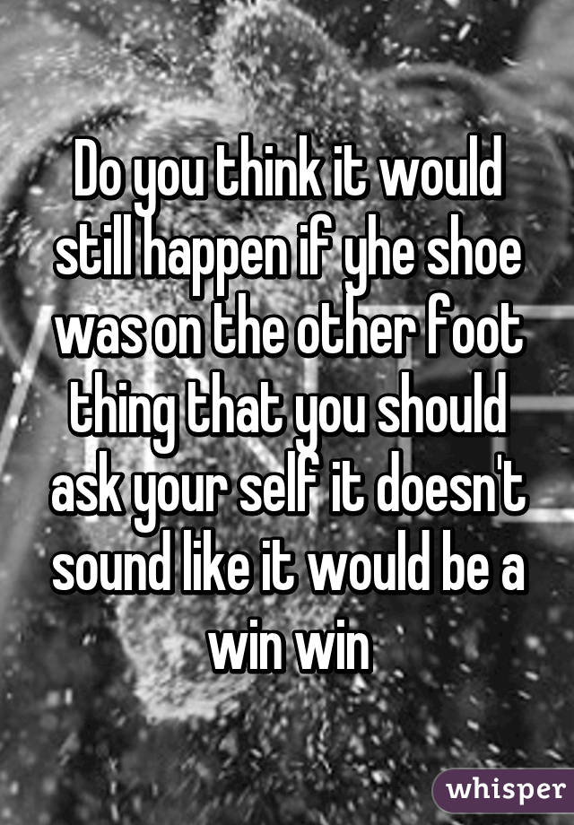 Do you think it would still happen if yhe shoe was on the other foot thing that you should ask your self it doesn't sound like it would be a win win