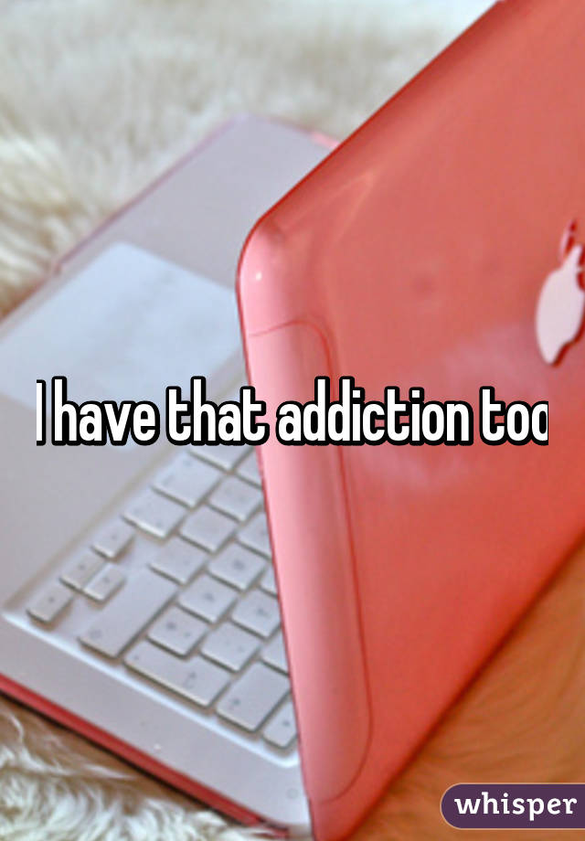 I have that addiction too