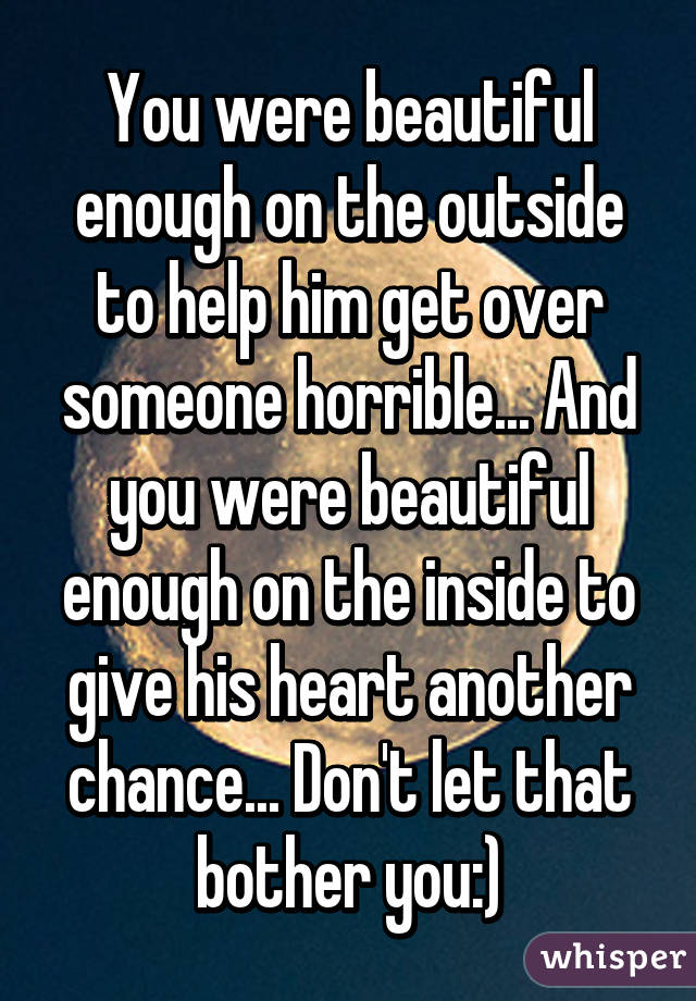 You were beautiful enough on the outside to help him get over someone horrible... And you were beautiful enough on the inside to give his heart another chance... Don't let that bother you:)