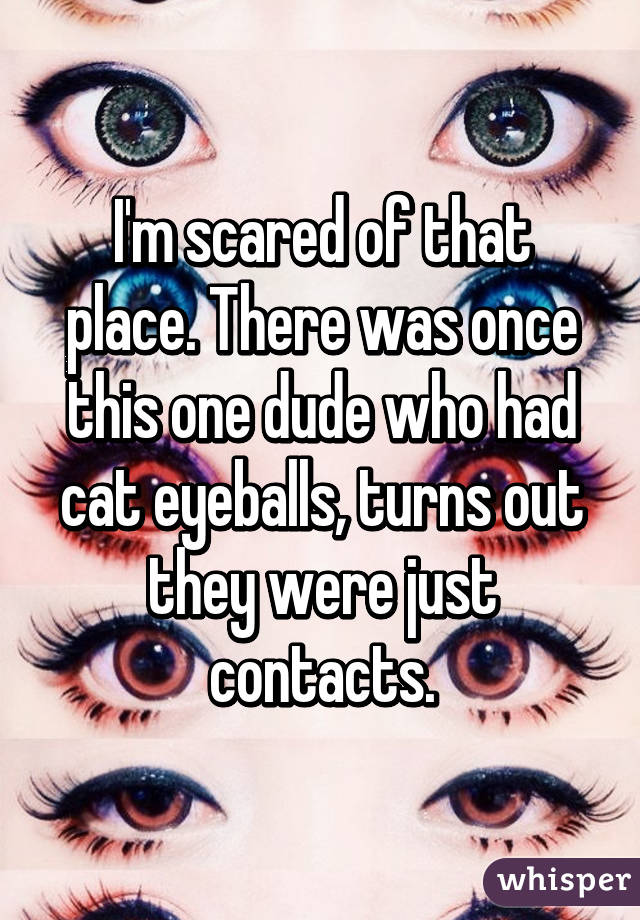 I'm scared of that place. There was once this one dude who had cat eyeballs, turns out they were just contacts.