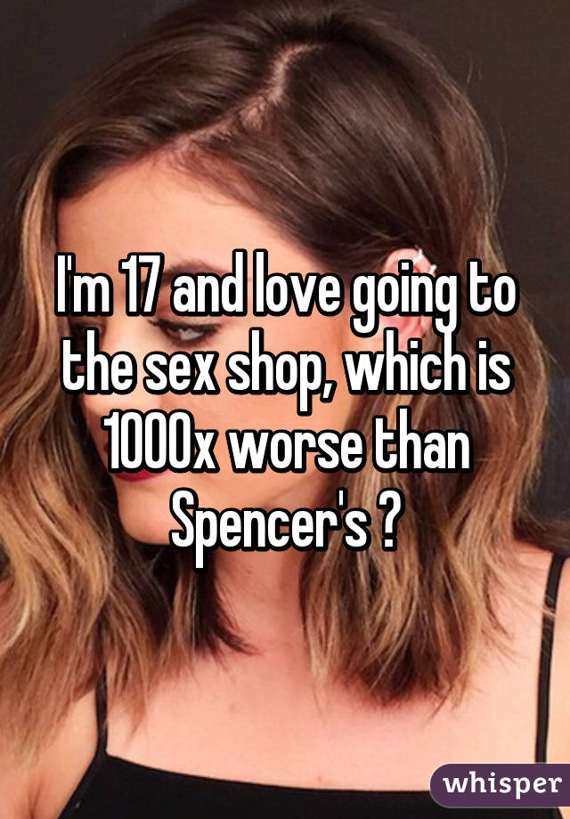 I'm 17 and love going to the sex shop, which is 1000x worse than Spencer's 😂