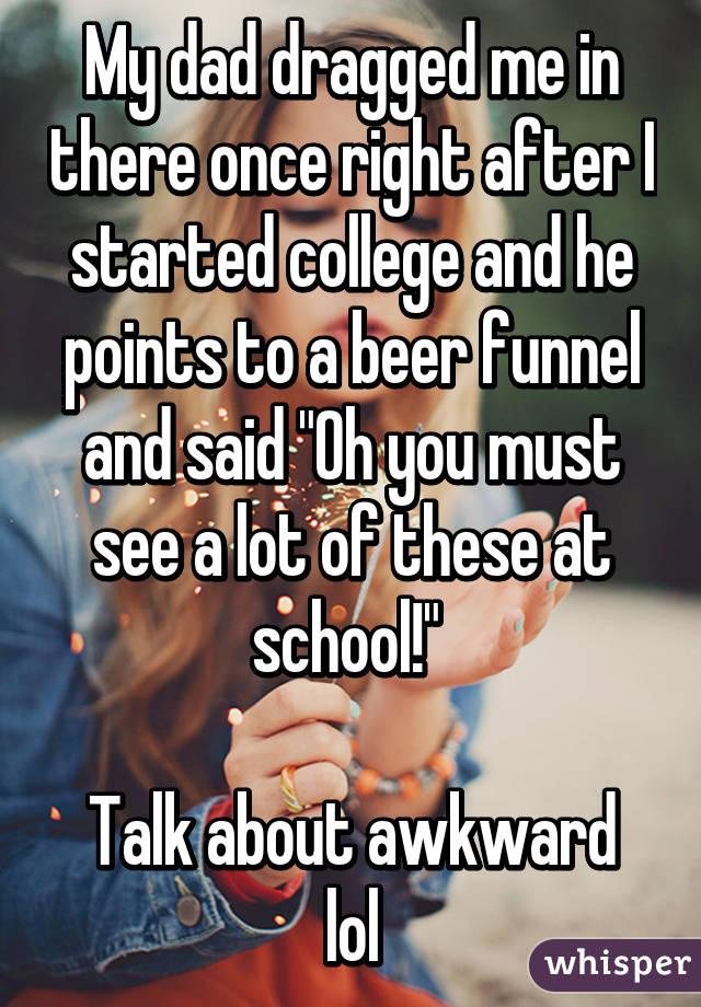 My dad dragged me in there once right after I started college and he points to a beer funnel and said "Oh you must see a lot of these at school!" 

Talk about awkward lol