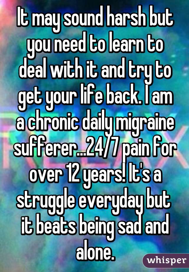 It may sound harsh but you need to learn to deal with it and try to get your life back. I am a chronic daily migraine sufferer...24/7 pain for over 12 years! It's a struggle everyday but  it beats being sad and alone.