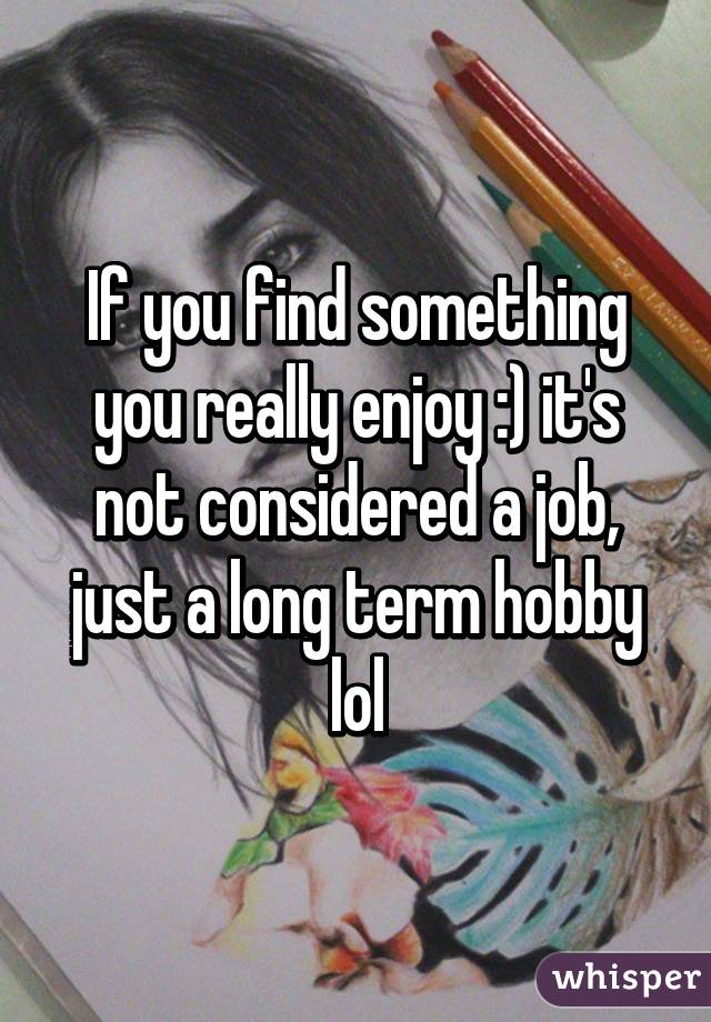 If you find something you really enjoy :) it's not considered a job, just a long term hobby lol