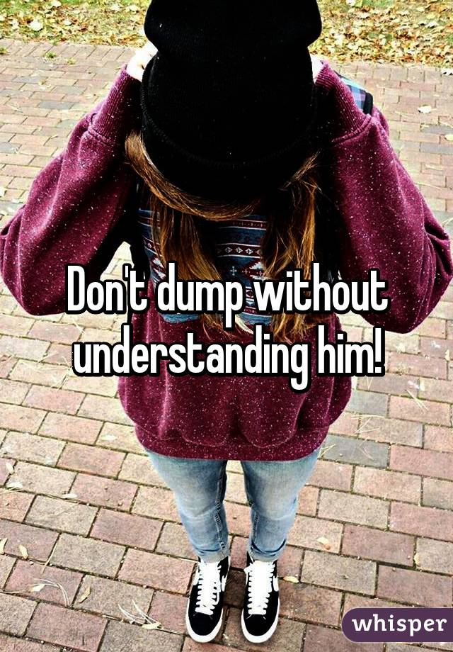 Don't dump without understanding him!