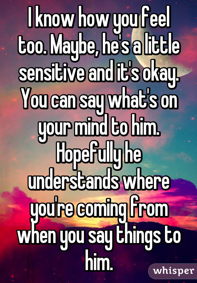 I know how you feel too. Maybe, he's a little sensitive and it's okay. You can say what's on your mind to him. Hopefully he understands where you're coming from when you say things to him.