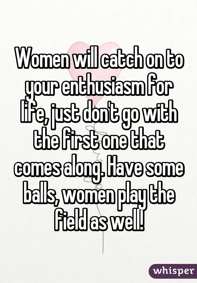 Women will catch on to your enthusiasm for life, just don't go with the first one that comes along. Have some balls, women play the field as well!