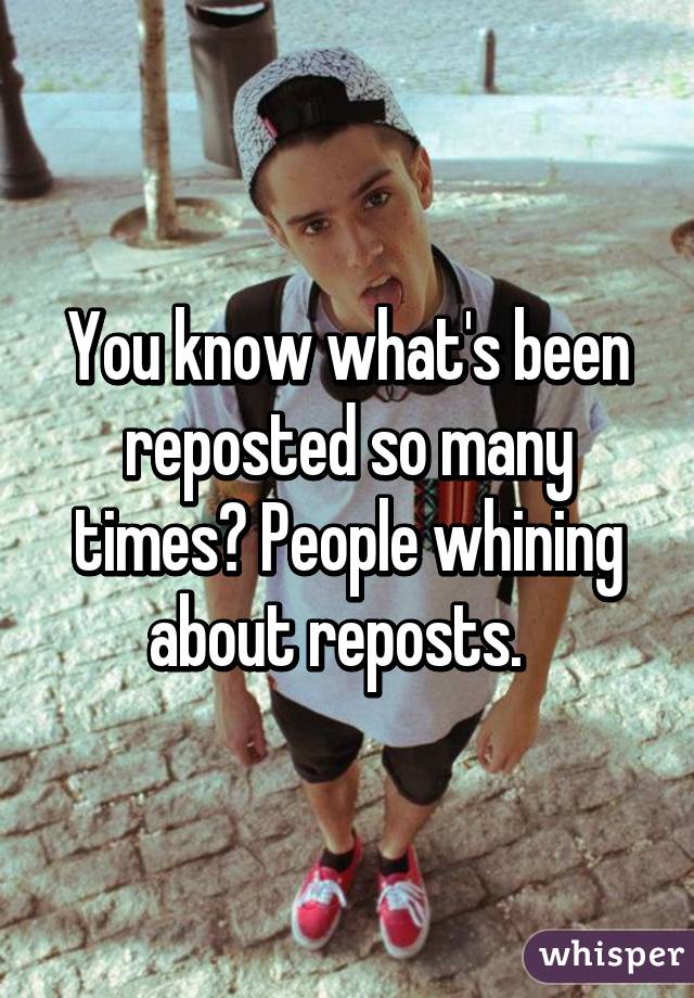 You know what's been reposted so many times? People whining about reposts.  