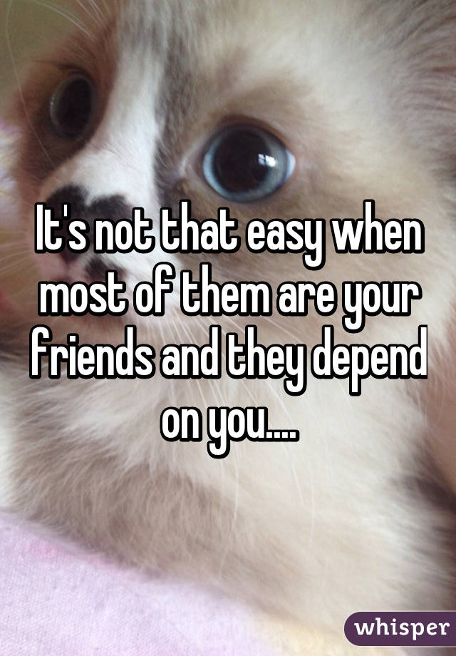 It's not that easy when most of them are your friends and they depend on you....