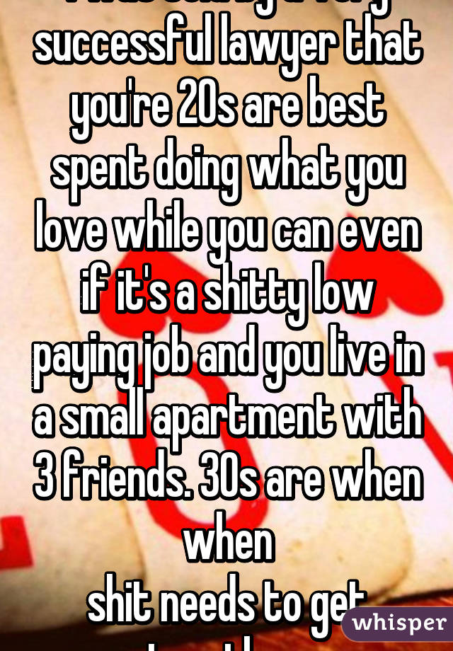 I was told by a very successful lawyer that you're 20s are best spent doing what you love while you can even if it's a shitty low paying job and you live in a small apartment with 3 friends. 30s are when when
shit needs to get together.