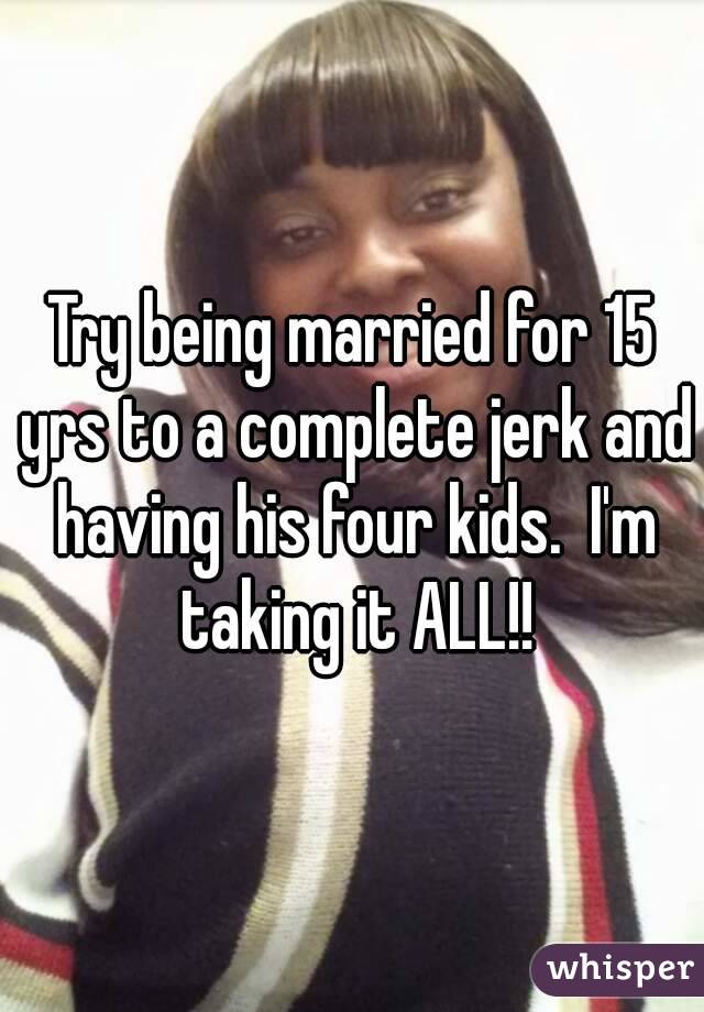 Try being married for 15 yrs to a complete jerk and having his four kids.  I'm taking it ALL!!