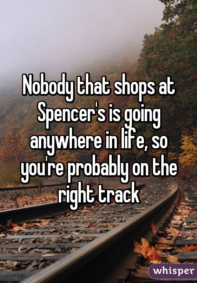 Nobody that shops at Spencer's is going anywhere in life, so you're probably on the right track